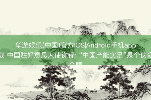 华游娱乐(中国)官方IOS|Android手机app下载 中国驻好意思大使谢锋: “中国产能实足”是个伪命题