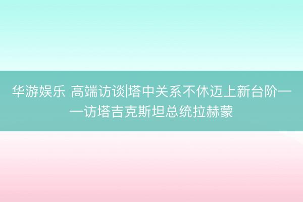 华游娱乐 高端访谈|塔中关系不休迈上新台阶——访塔吉克斯坦总统拉赫蒙