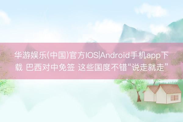 华游娱乐(中国)官方IOS|Android手机app下载 巴西对中免签 这些国度不错“说走就走”