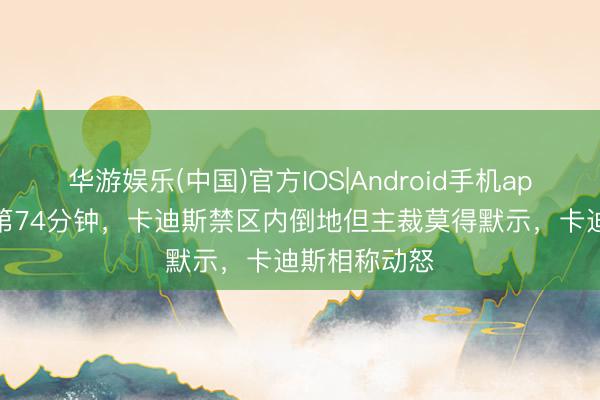 华游娱乐(中国)官方IOS|Android手机app下载 比赛第74分钟，卡迪斯禁区内倒地但主裁莫得默示，卡迪斯相称动怒