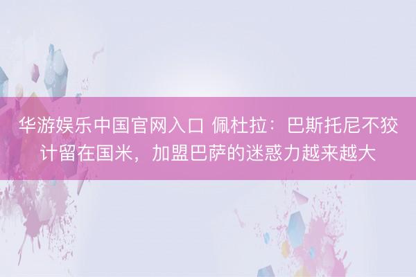 华游娱乐中国官网入口 佩杜拉：巴斯托尼不狡计留在国米，加盟巴萨的迷惑力越来越大