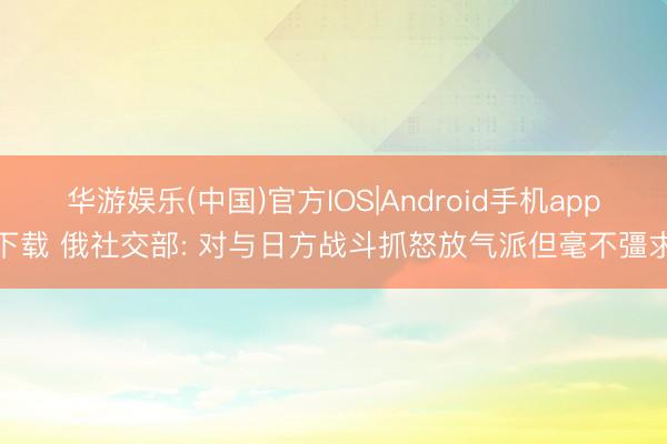 华游娱乐(中国)官方IOS|Android手机app下载 俄社交部: 对与日方战斗抓怒放气派但毫不彊求