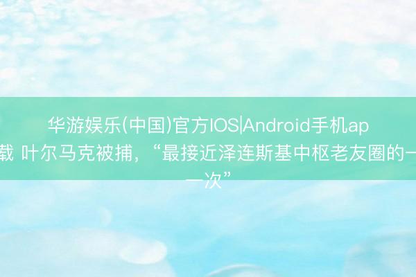 华游娱乐(中国)官方IOS|Android手机app下载 叶尔马克被捕，“最接近泽连斯基中枢老友圈的一次”