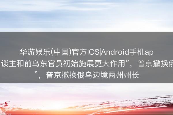 华游娱乐(中国)官方IOS|Android手机app下载 “资深军东谈主和前乌东官员初始施展更大作用”，普京撤换俄乌边境两州州长