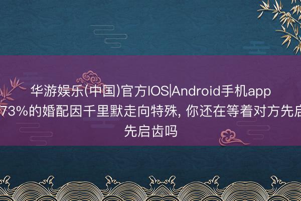 华游娱乐(中国)官方IOS|Android手机app下载 73%的婚配因千里默走向特殊， 你还在等着对方先启齿吗