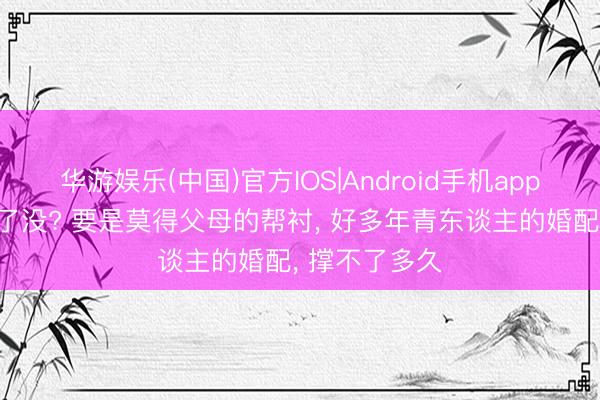 华游娱乐(中国)官方IOS|Android手机app下载 你发现了没? 要是莫得父母的帮衬， 好多年青东谈主的婚配， 撑不了多久