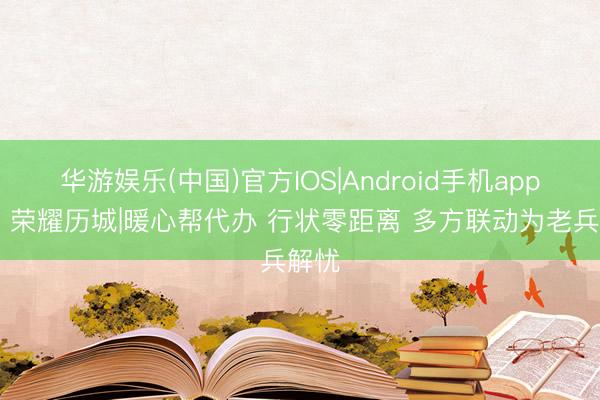 华游娱乐(中国)官方IOS|Android手机app下载 荣耀历城|暖心帮代办 行状零距离 多方联动为老兵解忧