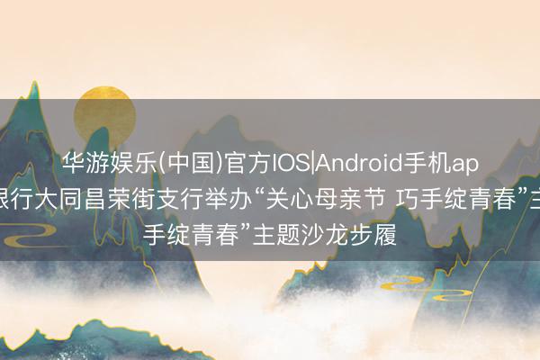 华游娱乐(中国)官方IOS|Android手机app下载 山西银行大同昌荣街支行举办“关心母亲节 巧手绽青春”主题沙龙步履
