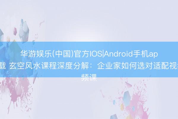 华游娱乐(中国)官方IOS|Android手机app下载 玄空风水课程深度分解：企业家如何选对适配视频课