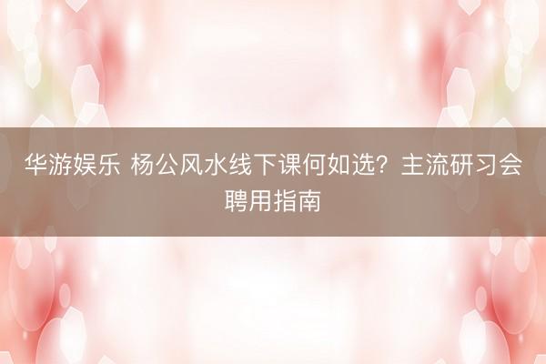 华游娱乐 杨公风水线下课何如选？主流研习会聘用指南