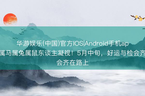 华游娱乐(中国)官方IOS|Android手机app下载 属马属兔属鼠东谈主凝视！5月中旬，好运与检会齐在路上