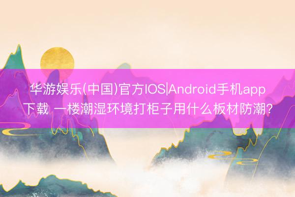 华游娱乐(中国)官方IOS|Android手机app下载 一楼潮湿环境打柜子用什么板材防潮?
