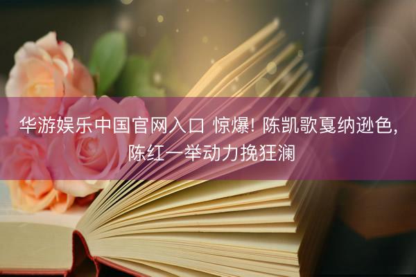 华游娱乐中国官网入口 惊爆! 陈凯歌戛纳逊色， 陈红一举动力挽狂澜