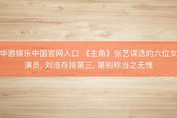 华游娱乐中国官网入口 《主角》张艺谋选的六位女演员， 刘浩存排第三， 第别称当之无愧