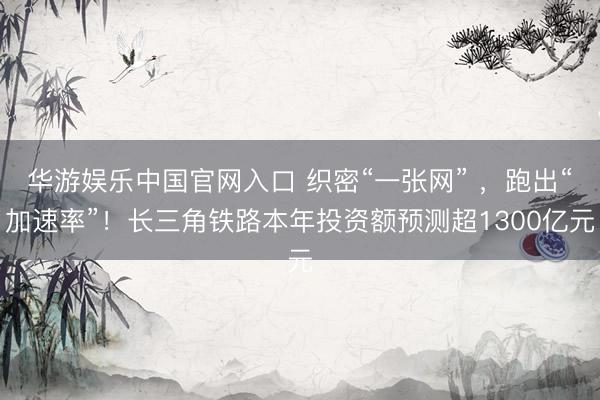 华游娱乐中国官网入口 织密“一张网” ，跑出“加速率”！长三角铁路本年投资额预测超1300亿元