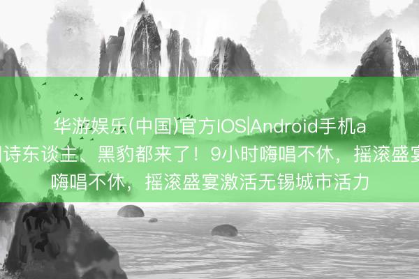 华游娱乐(中国)官方IOS|Android手机app下载 痛仰、麻园诗东谈主、黑豹都来了！9小时嗨唱不休，摇滚盛宴激活无锡城市活力