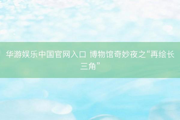 华游娱乐中国官网入口 博物馆奇妙夜之“再绘长三角”