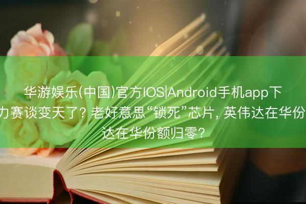 华游娱乐(中国)官方IOS|Android手机app下载 AI算力赛谈变天了? 老好意思“锁死”芯片， 英伟达在华份额归零?