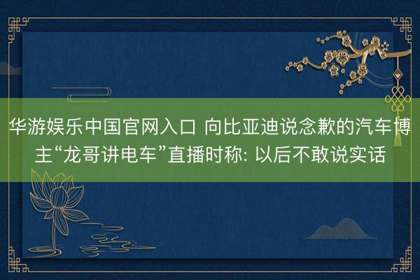 华游娱乐中国官网入口 向比亚迪说念歉的汽车博主“龙哥讲电车”直播时称: 以后不敢说实话