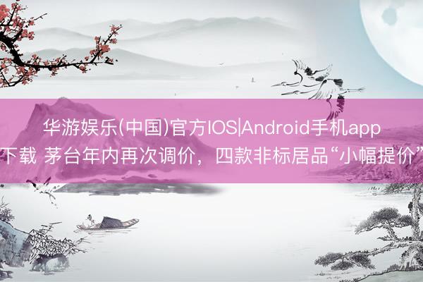 华游娱乐(中国)官方IOS|Android手机app下载 茅台年内再次调价，四款非标居品“小幅提价”
