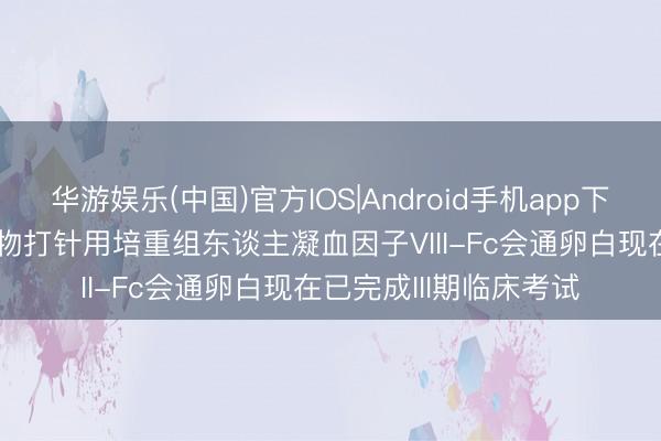华游娱乐(中国)官方IOS|Android手机app下载 贝达药业: 晟斯生物打针用培重组东谈主凝血因子VIII-Fc会通卵白现在已完成III期临床考试