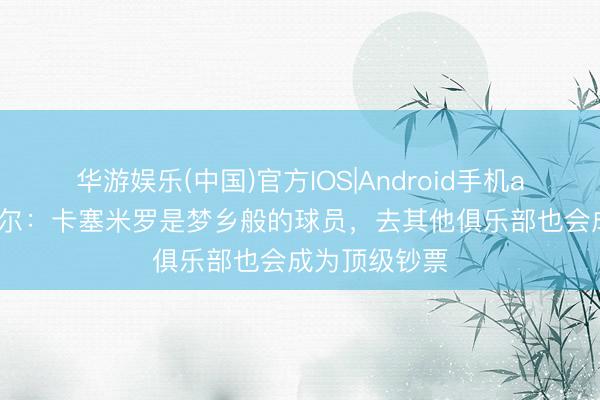 华游娱乐(中国)官方IOS|Android手机app下载 马奎尔：卡塞米罗是梦乡般的球员，去其他俱乐部也会成为顶级钞票