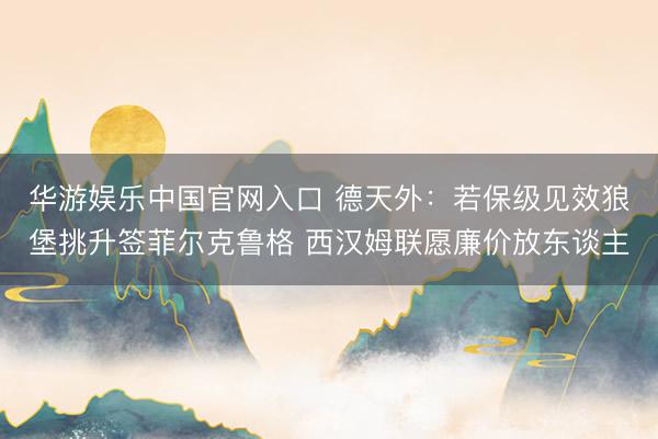 华游娱乐中国官网入口 德天外：若保级见效狼堡挑升签菲尔克鲁格 西汉姆联愿廉价放东谈主