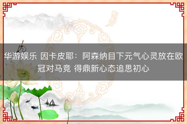 华游娱乐 因卡皮耶：阿森纳目下元气心灵放在欧冠对马竞 得鼎新心态追思初心