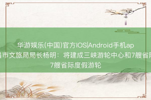 华游娱乐(中国)官方IOS|Android手机app下载 宜昌市文旅局局长杨明：将建成三峡游轮中心和7艘省际度假游轮