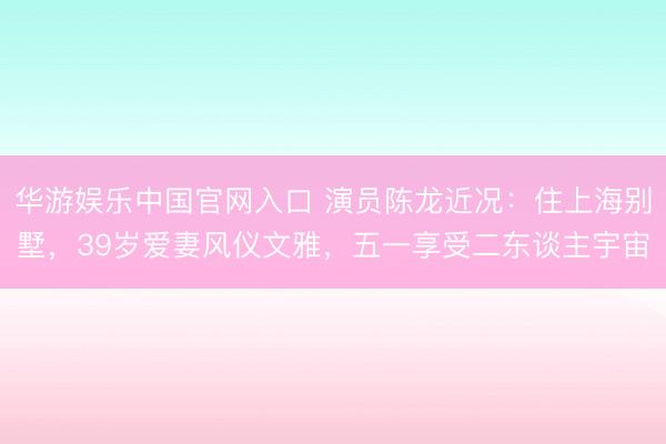 华游娱乐中国官网入口 演员陈龙近况：住上海别墅，39岁爱妻风仪文雅，五一享受二东谈主宇宙