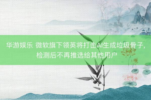 华游娱乐 微软旗下领英将打击AI生成垃圾骨子, 检测后不再推选给