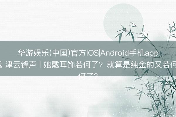 华游娱乐(中国)官方IOS|Android手机app下载 津云锋声 | 她戴耳饰若何了？就算是纯金的又若何了？