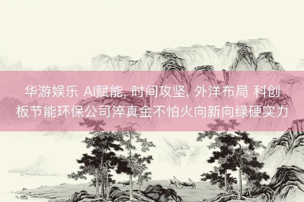 华游娱乐 AI赋能， 时间攻坚， 外洋布局 科创板节能环保公司淬真金不怕火向新向绿硬实力