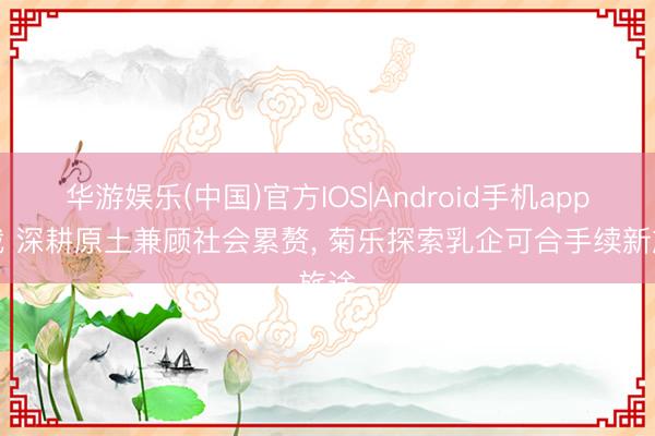 华游娱乐(中国)官方IOS|Android手机app下载 深耕原土兼顾社会累赘， 菊乐探索乳企可合手续新旅途