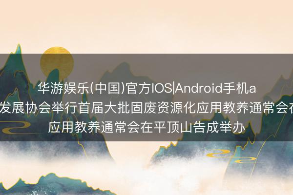 华游娱乐(中国)官方IOS|Android手机app下载 中国乡村发展协会举行首届大批固废资源化应用教养通常会在平顶山告成举办