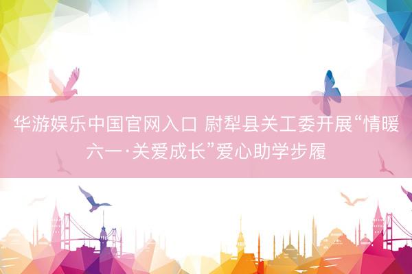 华游娱乐中国官网入口 尉犁县关工委开展“情暖六一·关爱成长”爱心助学步履