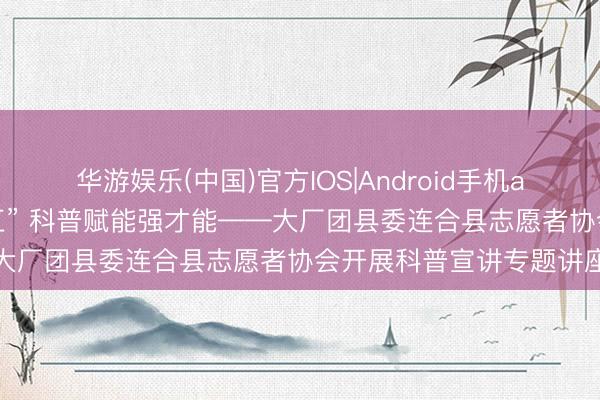 华游娱乐(中国)官方IOS|Android手机app下载 抬头阔步“十五五” 科普赋能强才能——大厂团县委连合县志愿者协会开展科普宣讲专题讲座
